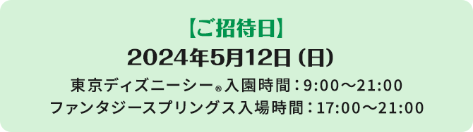 【ご招待日】2024年5月12日（日曜日）東京ディズニーシー®入園時間：9:00～21:00　ファンタジースプリングス入場時間：17:00～21:00