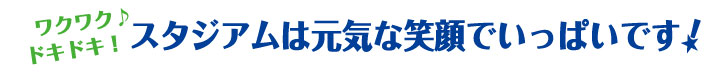 ワクワク♪ドキドキ! スタジアムは元気な笑顔でいっぱいです