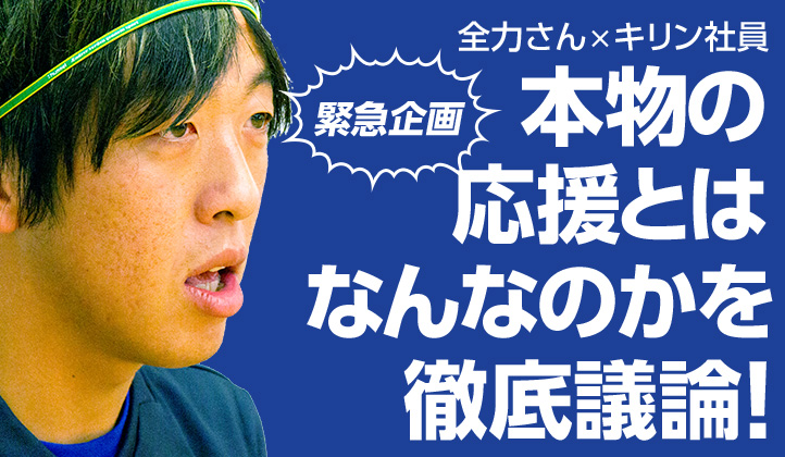 全力さん×キリン社員　【緊急企画】本物の応援とはなんなのかを徹底議論！