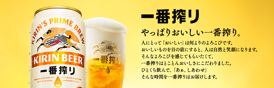 一番搾り やっぱりおいしい一番搾り。 人にとって「おいしい」は何よりのよろこびです。おいしいものを目の前にすると、人は自然と笑顔になります。そんなよろこびを感じてもらいたくて、一番搾りはとことんおいしさにこだわりました。ひとくち飲んで、「あぁ、しあわせ」そんな時間を一番搾りはお届けします。