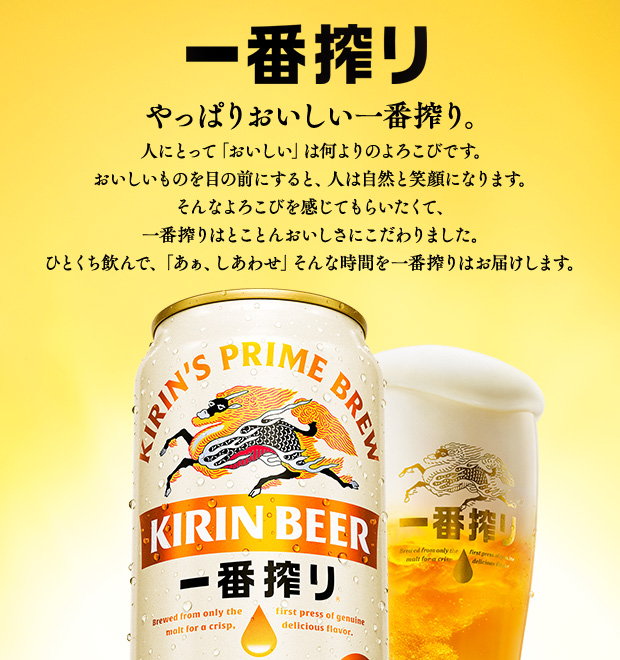 一番搾り やっぱりおいしい一番搾り。 人にとって「おいしい」は何よりのよろこびです。おいしいものを目の前にすると、人は自然と笑顔になります。そんなよろこびを感じてもらいたくて、一番搾りはとことんおいしさにこだわりました。ひとくち飲んで、「あぁ、しあわせ」そんな時間を一番搾りはお届けします。