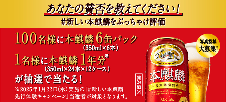 あなたの賛否を教えてください！ #新しい本麒麟をぶっちゃけ評価 写真投稿大募集！ 100名様に本麒麟6缶パック（350ml×6本） 1名様に本麒麟1年分※（350ml×24本×12ケース）が抽選で当たる！  ※2025年1月22日（水）実施の「#新しい本麒麟 先行体験キャンペーン」当選者が対象となります。 発泡酒②