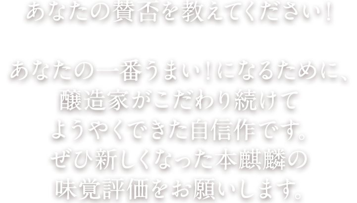 あなたの賛否を教えてください！あなたの一番うまい！になるために、醸造家がこだわり続けてようやくできた自信作です。ぜひ新しくなった本麒麟の味覚評価をお願いします。