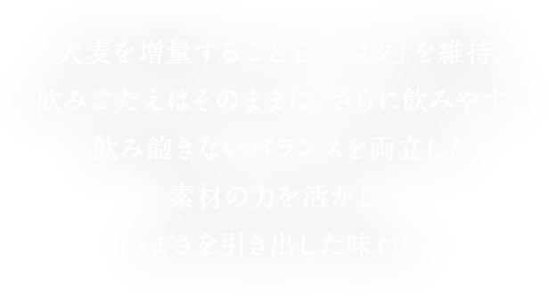  大麦を増量することで、「コク」を維持。飲みごたえはそのままに、さらに飲みやすく飲み飽きないバランスを両立した素材の力を活かし、うまさを引き出した味わい。