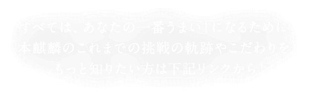 すべては、あなたの一番うまい！になるために。 本麒麟のこれまでの挑戦の軌跡やこだわりを、もっと知りたい方は下記リンクから！