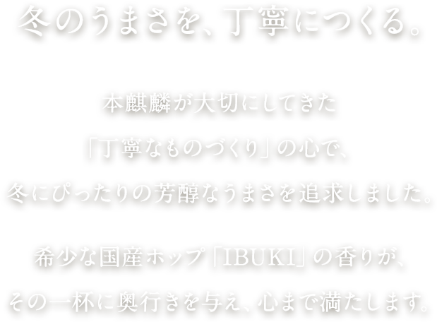 冬のうまさを、丁寧につくる。 本麒麟が大切にしてきた「丁寧なものづくり」の心で、冬にぴったりの芳醇なうまさを追求しました。希少な国産ホップ「IBUKI」の香りが、その一杯に奥行きを与え、心まで満たします。