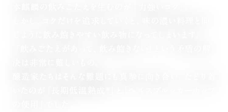 本麒麟の飲みごたえを生むのが「力強いコク」。 しかし、コクだけを追求していくと、味の濃い料理と同じように飲み飽きやすい飲み物になってしまいます。 「飲みごたえがあって、飲み飽きない」という矛盾の解決は非常に難しいもの。 醸造家たちはそんな難題にも真摯に向き合い、たどり着いたのが「長期低温熟成※」と「ヘルスブルッカーホップの使用」でした。