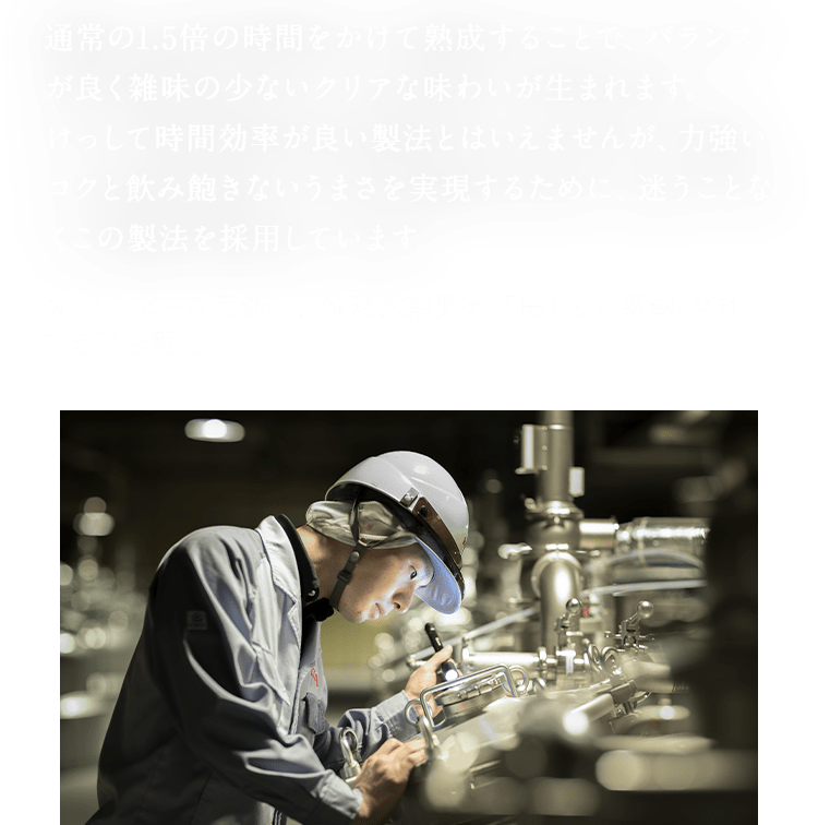 通常の1.5倍の時間をかけて熟成することで、バランスが良く雑味の少ないクリアな味わいが生まれます。 けっして時間効率が良い製法とはいえませんが、力強いコクと飲み飽きないうまさを実現するために、迷うことなくこの製法を採用しています。 ※キリンビール伝統の低温熟成期間を1.5倍にした製法/当社主要発泡酒比