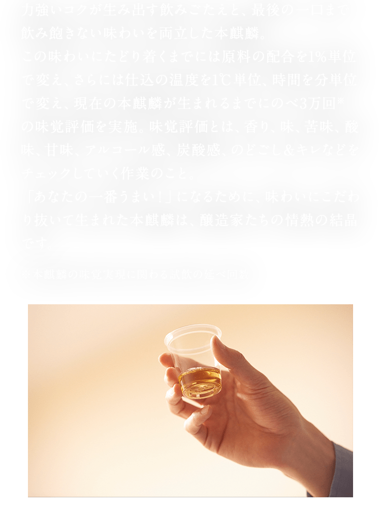 力強いコクが生み出す飲みごたえと、最後の一口まで飲み飽きない味わいを両立した本麒麟。 この味わいにたどり着くまでには原料の配合を1%単位で変え、さらには仕込の温度を1℃単位、時間を分単位で変え、現在の本麒麟が生まれるまでにのべ3万回※の味覚評価を実施。味覚評価とは、香り、味、苦味、酸味、甘味、アルコール感、炭酸感、のどごし&キレなどをチェックしていく作業のこと。 「あなたの一番うまい！」になるために、味わいにこだわり抜いて生まれた本麒麟は、醸造家たちの情熱の結晶です。 ※本麒麟の味覚実現に関わる試飲の延べ回数
