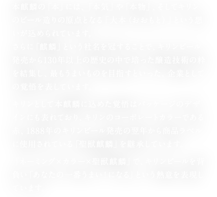 本麒麟の「本」には、「本気」や「本物」、そしてキリンのビール造りの原点となる「大本（おおもと）」という想いが込められています。 さらに「麒麟」という社名を冠することで、キリンビール発売から130年以上の歴史の中で培った醸造技術の粋を結集し、最もうまいものを目指すといった、企業としての覚悟を表しています。 キリンとして本麒麟に込めた覚悟はパッケージのデザインにも表れており、キリンのコーポレートカラーである赤、1888年のキリンビール発売の翌年から商品ラベルに使用されている「聖獣麒麟」を継承しています。 「ネーミング×カラー×聖獣麒麟」で、キリンビールを背負い「あなたの一番うまい！になる」という熱意を表現しています。