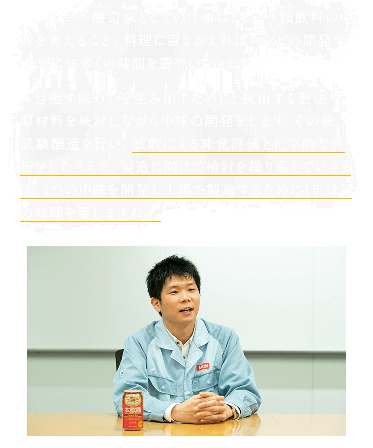 ビール醸造家としての仕事は、ビール類飲料の中味を考えること。料理に置きかえればレシピの開発です。そこに多くの時間を費やしています。 「目指す味わいを生み出すために、採用する製法や原材料を検討しながら中味の開発をします。その後、試験醸造を行い、試飲による味覚評価と化学的な分析をしたうえで、製造に向けて検討を繰り返していきます。1つの中味を開発し工場で製造するために1年ほどの時間を要しますね」。