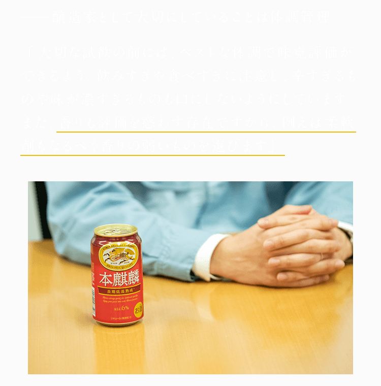 醸造家として大切にしていることは体調管理。 「大切な試飲の前には、ベストな体調で味覚評価ができるよう、飲みすぎや食べすぎに注意し、辛すぎるものや味が濃すぎるものも口にしないようにしています。また、香りも評価を惑わす存在ですから、例えば柔軟剤もなるべく香りの弱いものを選びます」。