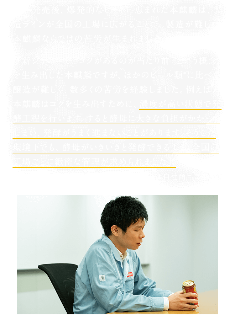 発売後、爆発的なヒットに恵まれた本麒麟は、製造ラインが全国の工場に広がることで、製造が難しい本麒麟ならではの苦労が生まれました。「新ジャンルで“コクがあるのが当たり前”という概念を生み出した本麒麟ですが、ほかのビール類*に比べて醸造が難しく、数多くの苦労を経験しました。例えば、本麒麟はコクを生み出すために、濃度が高い状態で発酵工程を行います。すると酵母に大きな負担がかかってしまい、発酵がうまく進まないことがあります。そうした環境下でも、酵母がいきいきと発酵できるよう、全国の工場ごとに緻密な管理が求められました」。 ＊自社商品において
