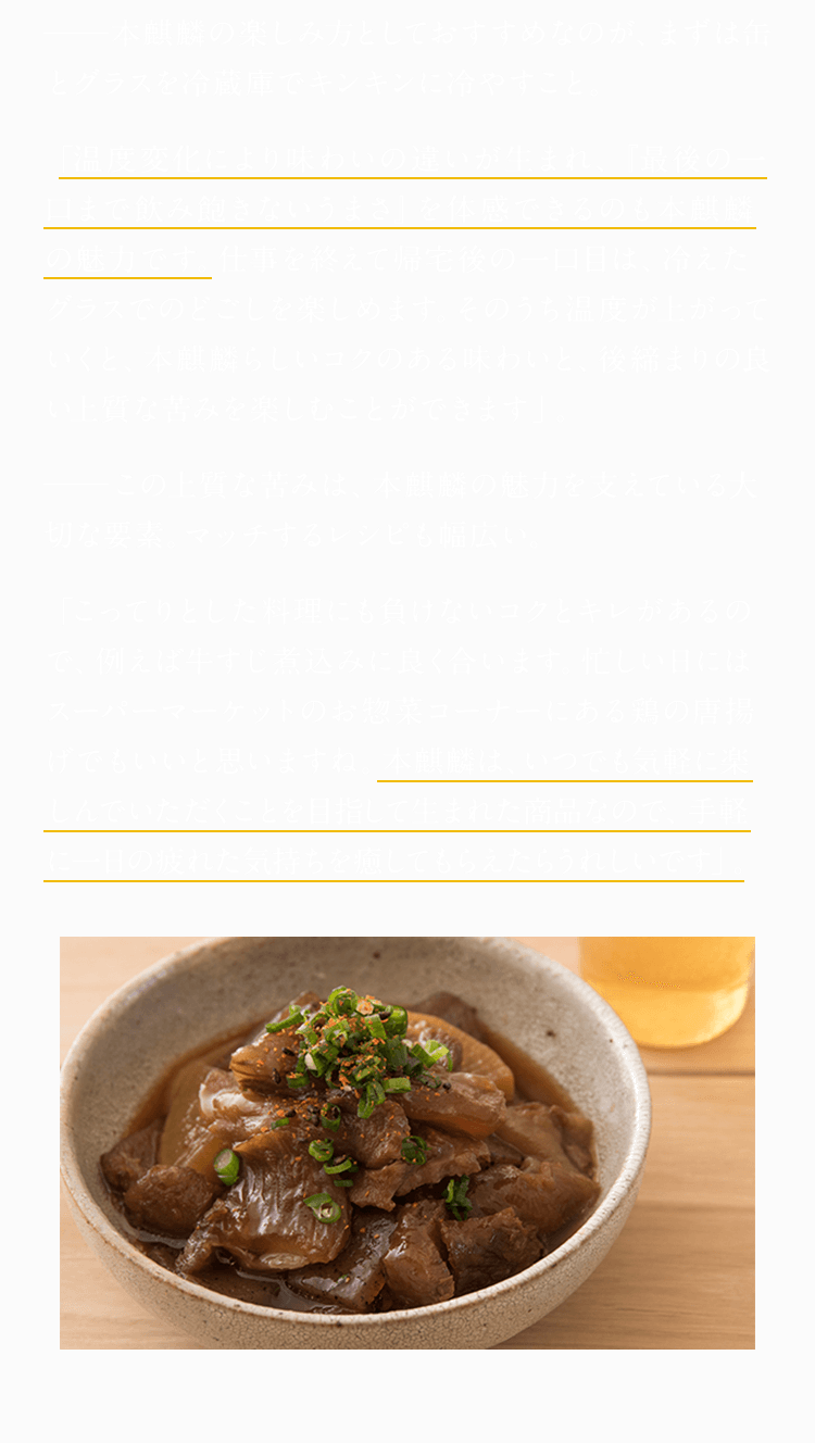 本麒麟の楽しみ方としておすすめなのが、まずは缶とグラスを冷蔵庫でキンキンに冷やすこと。 「温度変化により味わいの違いが生まれ、『最後の一口まで飲み飽きないうまさ』を体感できるのも本麒麟の魅力です。仕事を終えて帰宅後の一口目は、冷えたグラスでのどごしを楽しめます。そのうち温度が上がっていくと、本麒麟らしいコクのある味わいと、後締まりの良い上質な苦みを楽しむことができます」。 この上質な苦みは、本麒麟の魅力を支えている大切な要素。マッチするレシピも幅広い。 「こってりとした料理にも負けないコクとキレがあるので、例えば牛すじ煮込みに良く合います。忙しい日にはスーパーマーケットのお惣菜コーナーにある鶏の唐揚げでもいいと思いますね。本麒麟は、いつでも気軽に楽しんでいただくことを目指して生まれた商品なので、手軽に一日の疲れた気持ちを癒してもらえたらうれしいです」。