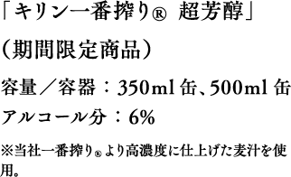 「キリン一番搾り® 超芳醇」（期間限定商品）容量／容器：350ml 缶、500ml 缶 アルコール分：6% ※当社一番搾り®より高濃度に仕上げた麦汁を使用。