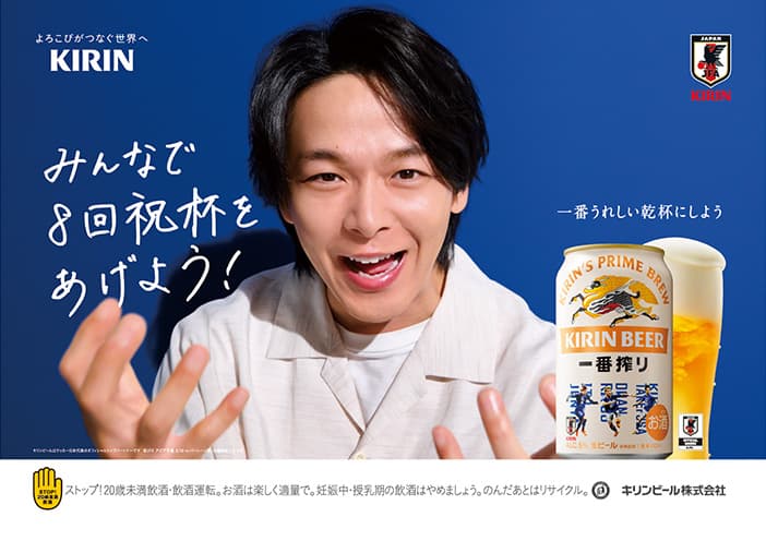 よろこびがつなぐ世界へ KIRIN JFA 一番うれしい乾杯にしよう みんなで8回祝杯をあげよう！ キリンビールはサッカー日本代表のオフィシャルパートナーです ©JFA アジア予選 3/20 vs バーレーン戦 STOP!20歳未満飲酒 ストップ!20歳未満飲酒・飲酒運転。お酒は楽しく適量で。妊娠中・授乳期の飲酒はやめましょう。のんだあとはリサイクル。 キリンビール株式会社