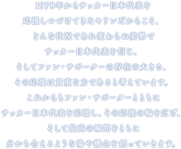 1978年からサッカー日本代表を応援しつづけてきたキリンだからこそ、どんな状況であれ変わらぬ姿勢でサッカー日本代表を信じ、そしてファン・サポーターの存在の大きさ、その応援は貴重な力であると考えています。これからもファン・サポーターとともにサッカー日本代表を応援し、その応援の輪を広げ、そして最高の瞬間をともに分かち合えるような場や機会を創っていきます。