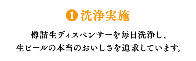 ❶洗浄実施 樽詰生ディスペンサーを毎日洗浄し、生ビールの本当のおいしさを追求しています。