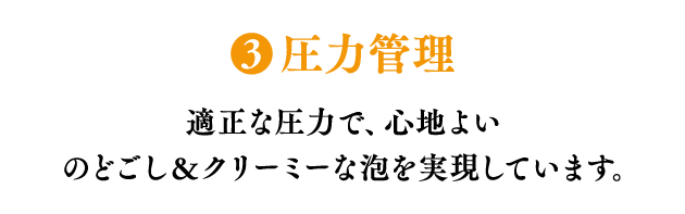 ❸圧力管理 適正な圧力で、心地よいのどごし＆クリーミーな泡を実現しています。