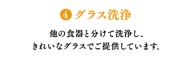 ❹グラス洗浄 他の食器と分けて洗浄し、きれいなグラスでご提供しています。
