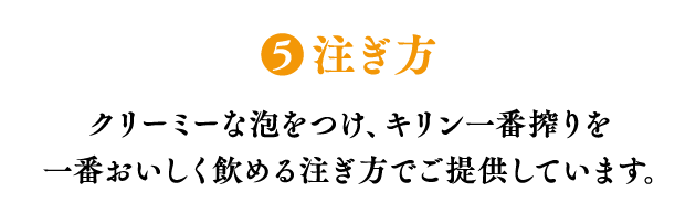 ❺注ぎ方 クリーミーな泡をつけ、キリン一番搾りを 一番おいしく飲める注ぎ方でご提供しています。