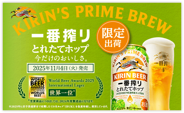 KIRIN'S PRIME BREW 一番搾り とれたてホップ 今だけのおいしさ。 2025年11月4日(火)発売 限定出荷 ※2025年に岩手県遠野市で収穫したての生ホップ「IBUKI」を急速冷凍し、使用しています。 World Beer Awards 2025 International Lager 世界一位* *受賞商品につきましては、2024年度製造品になります。