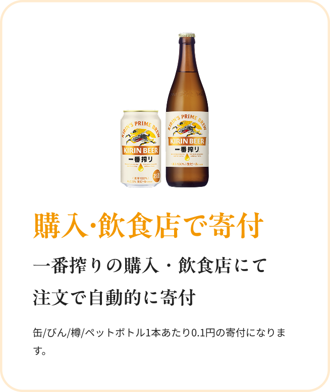 購入・飲食店で寄付 一番搾りの購入・飲食店にて注文で自動的に寄付 缶/びん/樽/ペットボトル1本あたり0.1円の寄付になります。
