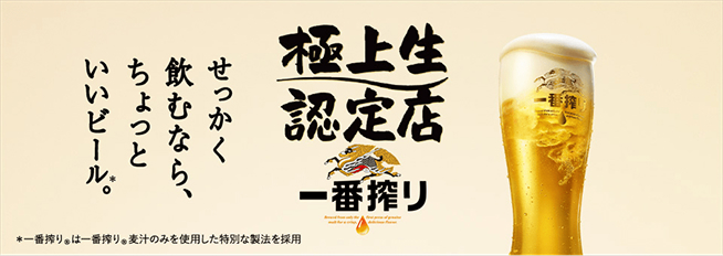 	せっかく飲むなら、ちょっといいビール*。 極上生認定店 一番搾り *一番搾り®は一番搾り®麦汁のみを使用した特別な製法を採用
