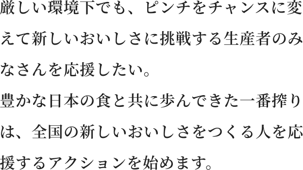 厳しい環境下でも、ピンチをチャンスに変えて新しいおいしさに挑戦する生産者のみなさんを応援したい。 豊かな日本の食と共に歩んできた一番搾りは、全国の新しいおいしさをつくる人を応援するアクションを始めます。