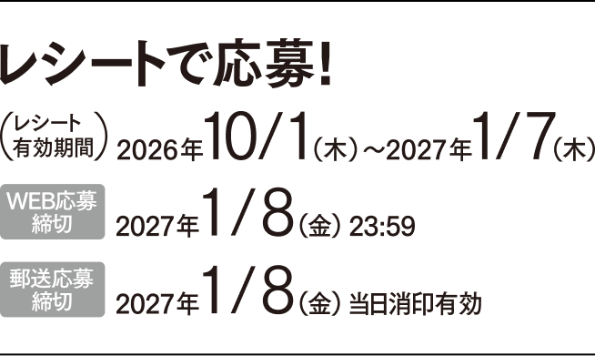レシートで応募! (レシート有効期間) 2026年10/1(木)〜2027年1/7(木) WEB応募締切 2027年1/8(金)23:59 郵送応募締切 2027年1/8(金)当日消印有効
