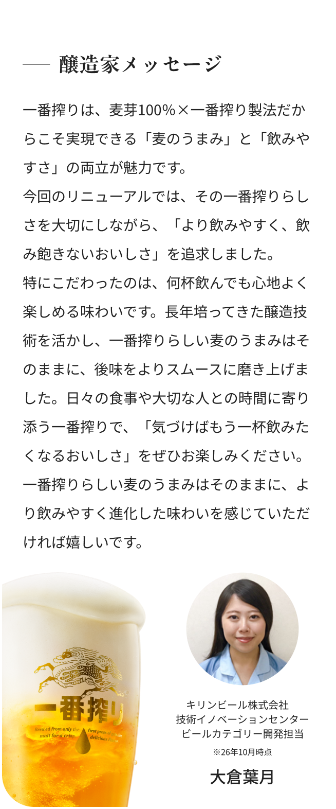醸造家メッセージ 一番搾りは、麦芽100％×一番搾り製法だからこそ実現できる「麦のうまみ」と「飲みやすさ」の両立が魅力です。 今回のリニューアルでは、その一番搾りらしさを大切にしながら、「より飲みやすく、飲み飽きないおいしさ」を追求しました。 特にこだわったのは、何杯飲んでも心地よく楽しめる味わいです。長年培ってきた醸造技術を活かし、一番搾りらしい麦のうまみはそのままに、後味をよりスムースに磨き上げました。日々の食事や大切な人との時間に寄り添う一番搾りで、「気づけばもう一杯飲みたくなるおいしさ」をぜひお楽しみください。一番搾りらしい麦のうまみはそのままに、より飲みやすく進化した味わいを感じていただければ嬉しいです。 キリンビール株式会社 技術イノベーションセンター ビールカテゴリー開発担当 ※26年10月時点 大倉葉月