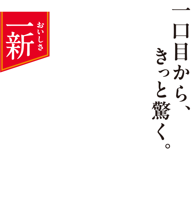 おいしさ一新 一口目から、きっと驚く。