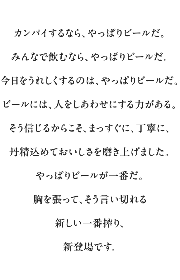 カンパイするなら、やっぱりビールだ。 みんなで飲むなら、やっぱりビールだ。 今日をうれしくするのは、やっぱりビールだ。 ビールには、人をしあわせにする力がある。 そう信じるからこそ、まっすぐに、丁寧に、丹精込めておいしさを磨き上げました。 やっぱりビールが一番だ。 胸を張って、そう言い切れる新しい一番搾り、新登場です。