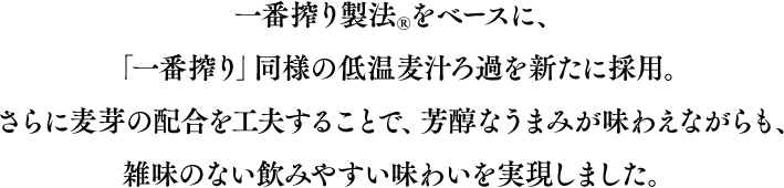 一番搾り製法®をベースに、「一番搾り」同様の低温麦汁ろ過を新たに採用。さらに麦芽の配合を工夫することで、芳醇なうまみが味わえながらも、雑味のない飲みやすい味わいを実現しました。