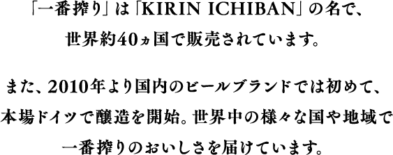 「一番搾り」は「KIRIN ICHIBAN」の名で、世界約40カ国で販売されています。また、2010年より国内のビールブランドでは初めて、本場ドイツで醸造を開始。世界中の様々な国や地域で一番搾りのおいしさを届けています。