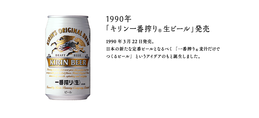 1990年 「キリン一番搾り®生ビール」発売 1990年3月22日発売。 日本の新たな定番ビールとなるべく「一番搾り®麦汁だけでつくるビール」というアイデアのもと誕生しました。