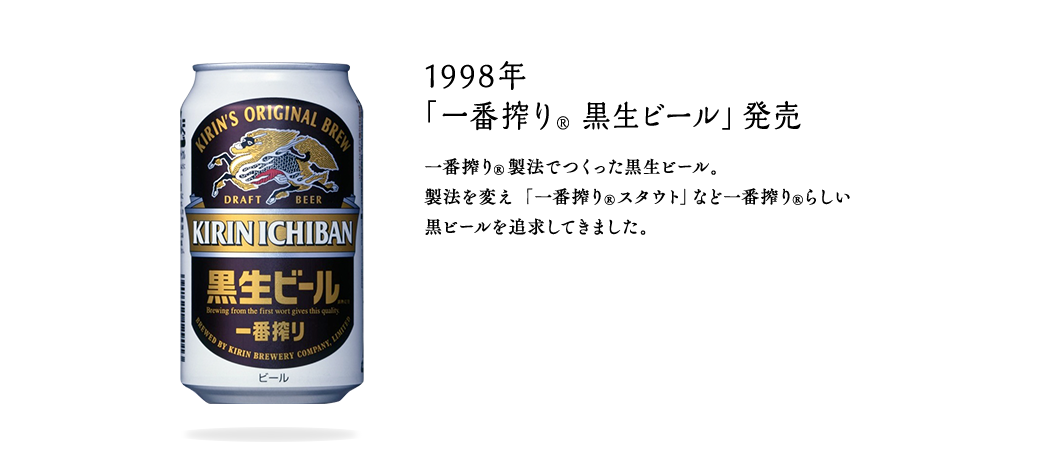 1998年 「一番搾り® 黒生ビール」発売 一番搾り®製法でつくった黒生ビール。製法を変え「一番搾り®スタウト」など一番搾り®らしい黒ビールを追求してきました。