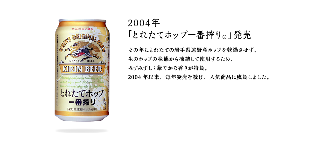 2004年 「とれたてホップ一番搾り®」発売 その年にとれたての岩手県遠野産ホップを乾燥させず、生のホップの状態から凍結して使用するため、みずみずしく華やかな香りが特長。2004年以来、毎年発売を続け、人気商品に成長しました。