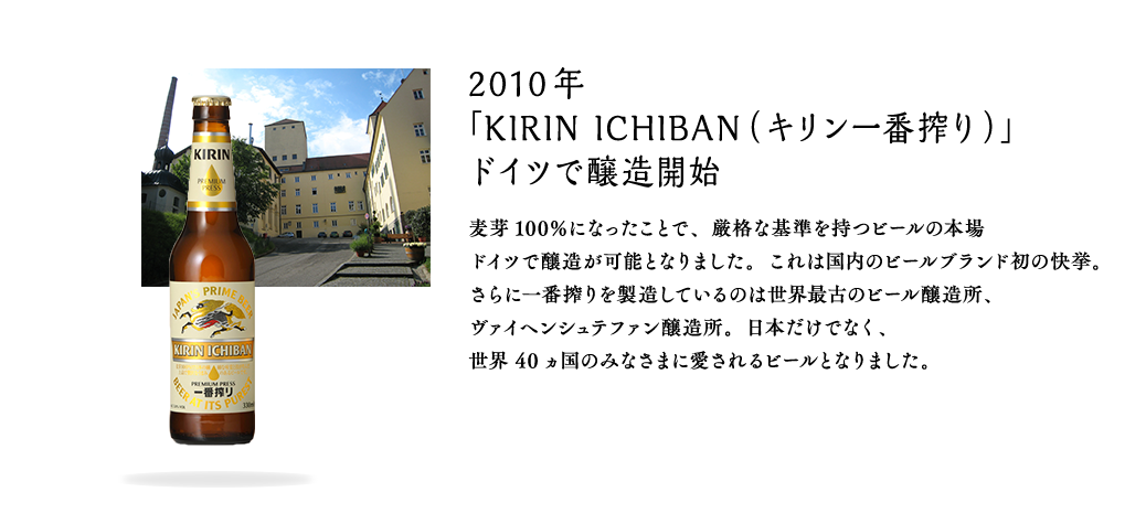 2010年 「KIRIN ICHIBAN（キリン一番搾り）」ドイツで醸造開始 麦芽100％になったことで、厳格な基準を持つビールの本場ドイツで醸造が可能となりました。これは国内のビールブランド初の快挙。さらに一番搾りを製造しているのは世界最古のビール醸造所、ヴァイヘンシュテファン醸造所。日本だけでなく、世界40ヵ国のみなさまに愛されるビールとなりました。