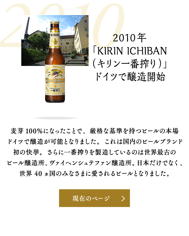 2010年 「KIRIN ICHIBAN（キリン一番搾り）」ドイツで醸造開始 麦芽100％になったことで、厳格な基準を持つビールの本場ドイツで醸造が可能となりました。これは国内のビールブランド初の快挙。さらに一番搾りを製造しているのは世界最古のビール醸造所、ヴァイヘンシュテファン醸造所。日本だけでなく、世界40ヵ国のみなさまに愛されるビールとなりました。