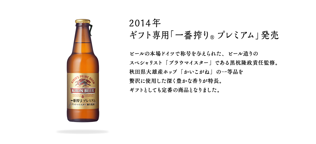 2014年 ギフト専用「一番搾り® プレミアム」発売 ビールの本場ドイツで称号を与えられた、ビール造りのスペシャリスト「ブラウマイスター」である黒杭隆政責任監修。秋田県大雄産ホップ「かいこがね」の一等品を贅沢に使用した深く豊かな香りが特長。ギフトとしても定番の商品となりました。