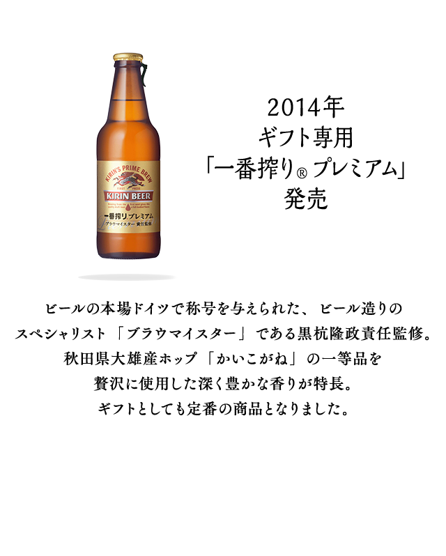 2014年 ギフト専用「一番搾り® プレミアム」発売 ビールの本場ドイツで称号を与えられた、ビール造りのスペシャリスト「ブラウマイスター」である黒杭隆政責任監修。秋田県大雄産ホップ「かいこがね」の一等品を贅沢に使用した深く豊かな香りが特長。ギフトとしても定番の商品となりました。
