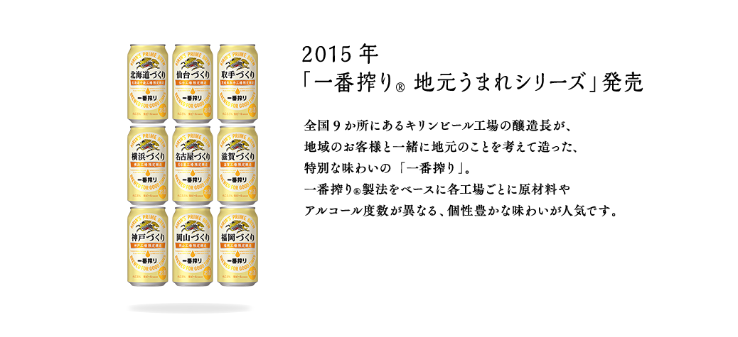 2015年 「一番搾り® 地元うまれシリーズ」発売 全国9か所にあるキリンビール工場の醸造長が、地域のお客様と一緒に地元のことを考えて造った、特別な味わいの「一番搾り」。一番搾り®製法をベースに各工場ごとに原材料やアルコール度数が異なる、個性豊かな味わいが人気です。