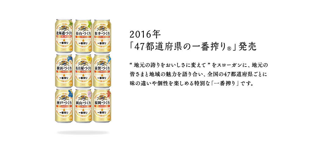 2016年 「47都道府県の一番搾り®」発売
“地元の誇りをおいしさに変えて”をスローガンに、地元の皆さまと地域の魅力を語り合い、全国の47都道府県ごとに味の違いや個性を楽しめる特別な「一番搾り」です。