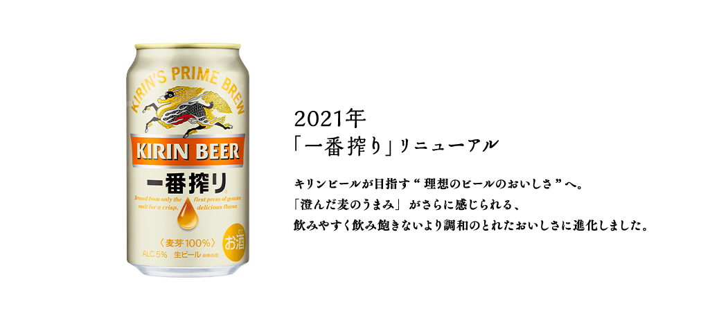2021年  「一番搾り」リニューアル　キリンビールが目指す“理想のビールのおいしさ”へ。「澄んだ麦のうまみ」がさらに感じられる、飲みやすく飲み飽きないより調和のとれたおいしさに進化しました。