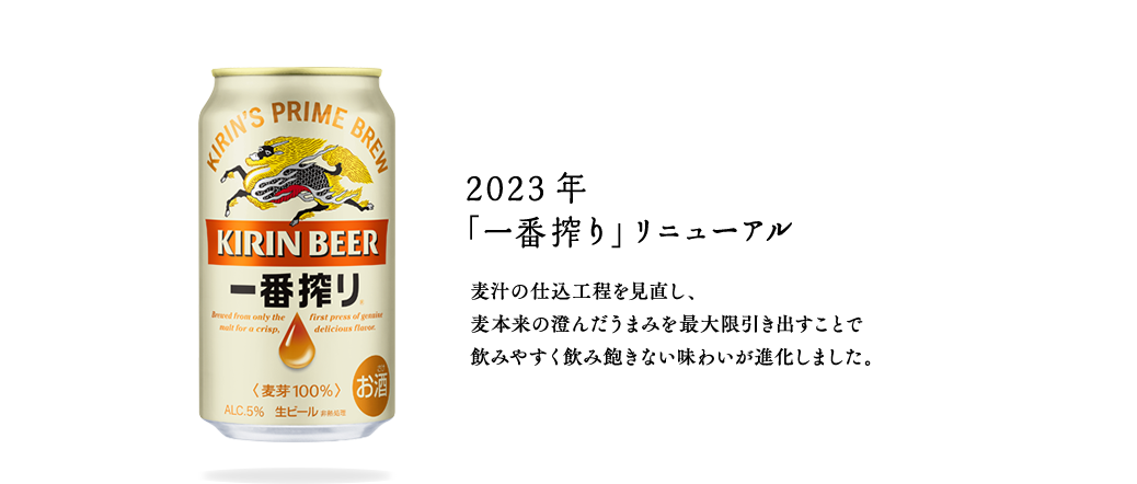 2023年  「一番搾り」リニューアル　麦汁の仕込工程を見直し、麦本来の澄んだうまみを最大限引き出すことで飲みやすく飲み飽きない味わいが進化しました。