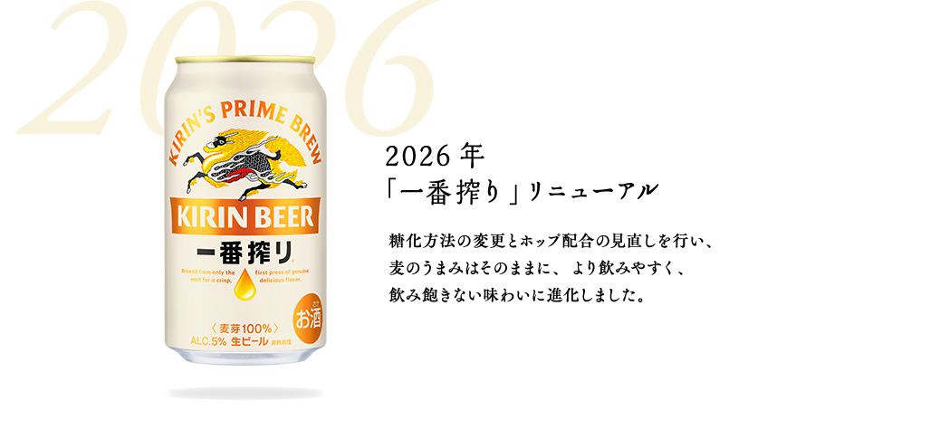 2026年　「一番搾り」リニューアル　糖化方法の変更とホップ配合の見直しを行い、麦のうまみはそのままに、より飲みやすく、飲み飽きない味わいに進化しました。