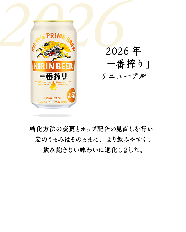 2026年　「一番搾り」リニューアル　糖化方法の変更とホップ配合の見直しを行い、麦のうまみはそのままに、より飲みやすく、飲み飽きない味わいに進化しました。