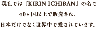 現在では『KIRIN ICHIBAN』の名で40ヶ国以上で販売され、日本だけでなく世界中で愛されています。