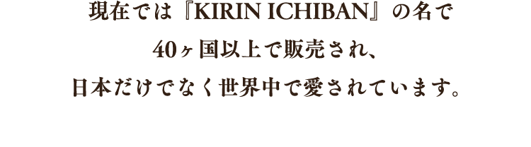 現在では『KIRIN ICHIBAN』の名で40ヶ国以上で販売され、日本だけでなく世界中で愛されています。